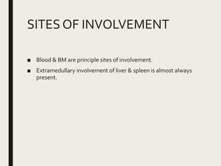 SITES OF INVOLVEMENT
■ Blood & BM are principle sites of involvement.
■ Extramedullary involvement of liver & spleen is almost always
present.
 