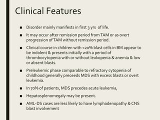 Clinical Features
■ Disorder mainly manifests in first 3 yrs of life.
■ It may occur after remission period fromTAM or as overt
progression ofTAM without remission period.
■ Clinical course in children with <20% blast cells in BM appear to
be indolent & presents initially with a period of
thrombocytopenia with or without leukopenia & anemia & low
or absent blasts.
■ Preleukemic phase comparable to refractory cytopenia of
childhood generally preceeds MDS with excess blasts or overt
leukemia.
■ In 70% of patients, MDS precedes acute leukemia,
■ Hepatosplenomegaly may be present.
■ AML-DS cases are less likely to have lymphadenopathy & CNS
blast involvement
 