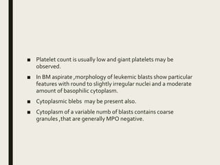 ■ Platelet count is usually low and giant platelets may be
observed.
■ In BM aspirate ,morphology of leukemic blasts show particular
features with round to slightly irregular nuclei and a moderate
amount of basophilic cytoplasm.
■ Cytoplasmic blebs may be present also.
■ Cytoplasm of a variable numb of blasts contains coarse
granules ,that are generally MPO negative.
 