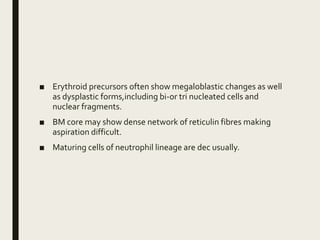 ■ Erythroid precursors often show megaloblastic changes as well
as dysplastic forms,including bi-or tri nucleated cells and
nuclear fragments.
■ BM core may show dense network of reticulin fibres making
aspiration difficult.
■ Maturing cells of neutrophil lineage are dec usually.
 