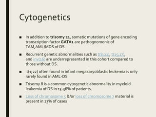 Cytogenetics
■ In addition to trisomy 21, somatic mutations of gene encoding
transcription factor GATA1 are pathognomonic of
TAM,AML/MDS of DS.
■ Recurrent genetic abnormalities such as t(8;21), t(15;17),
and inv(16) are underrepresented in this cohort compared to
those without DS.
■ t(1;22) often found in infant megakaryoblastic leukemia is only
rarely found in AML-DS
■ Trisomy 8 is a common cytogenetic abnormality in myeloid
leukemia of DS in 13-36% of patients.
■ Loss of chromosome 5 &/or loss of chromosome 7 material is
present in 23% of cases
 