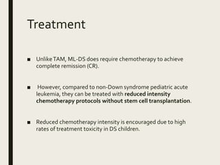 Treatment
■ UnlikeTAM, ML-DS does require chemotherapy to achieve
complete remission (CR).
■ However, compared to non-Down syndrome pediatric acute
leukemia, they can be treated with reduced intensity
chemotherapy protocols without stem cell transplantation.
■ Reduced chemotherapy intensity is encouraged due to high
rates of treatment toxicity in DS children.
 