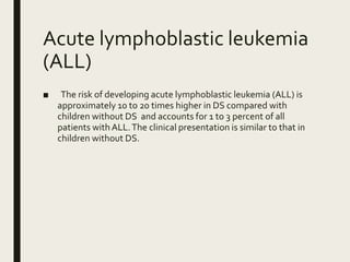 Acute lymphoblastic leukemia
(ALL)
■ The risk of developing acute lymphoblastic leukemia (ALL) is
approximately 10 to 20 times higher in DS compared with
children without DS and accounts for 1 to 3 percent of all
patients with ALL.The clinical presentation is similar to that in
children without DS.
 