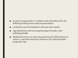 ■ A report comparingALL in children with and without DS, the
following findings were noted at presentation
■ Leukocyte count and leukemic cell mass were similar
■ Age distribution and immunophenotype Clinically were
indistinguishable
■ Mediastinal mass (1.6 versus 8.9 percent) and CNS leukemia (0
versus 2.7 percent) were less common in DS, both favorable
prognostic sign.
 