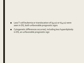■ LessT-cell leukemia or translocation of (9;22) or t(4;11) were
seen in DS, both unfavorable prognostic signs
■ Cytogenetic differences occurred, including less hyperdiploidy
in DS, an unfavorable prognostic sign
 