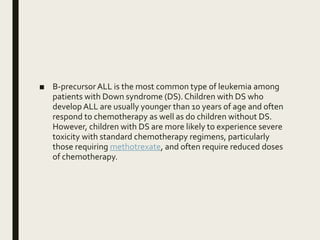 ■ B-precursor ALL is the most common type of leukemia among
patients with Down syndrome (DS).Children with DS who
develop ALL are usually younger than 10 years of age and often
respond to chemotherapy as well as do children without DS.
However, children with DS are more likely to experience severe
toxicity with standard chemotherapy regimens, particularly
those requiring methotrexate, and often require reduced doses
of chemotherapy.
 