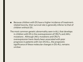 ■ Because children with DS have a higher incidence of treatment-
related toxicity, their survival rate is generally inferior to that of
children without DS .
The most common genetic abnormality seen in ALL that develops
in children with DS is the overexpression of CRLF2 and JAK2
mutations .Although JAK2 mutations and CRLF2
overexpression have clearly been associated with poor
prognosis in patients with non-DSALL, the prognostic
significance of these molecular changes in DS-ALL remains
unclear.
 