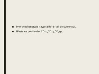 ■ Immunophenotype is typical for B-cell precursor ALL.
■ Blasts are positive for CD10,CD19,CD79a.
 