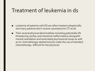 Treatment of leukemia in ds
■ Leukemia of patients with DS are often treated suboptimally
and many patients don’t receive cytoreductiveT/T at all.
■ Their several physical abnormalities including potentially life
threatening cardiac and intestinal malformations alongwith
mental retardation and associated psychosocial issues as well
as inc chemotherapy related toxicity make the use of standard
chemotherapy difficult for the physician
 
