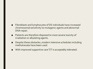 ■ Fibroblasts and lymphocytes of DS individuals have increased
chromosomal sensitivity to mutagenic agents and abnormal
DNA repair.
■ Patients are therefore disposed to more severe toxicity of
irradiation or alkylating agents.
■ Despite these obstacles ,modern intensive schedules including
methotrexate have been used.
■ With improved supportive careT/T is acceptably tolerated.
 