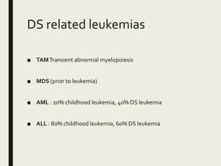 DS related leukemias
■ TAMTransient abnormal myelopoiesis
■ MDS (prior to leukemia)
■ AML : 20% childhood leukemia, 40% DS leukemia
■ ALL : 80% childhood leukemia, 60% DS leukemia
 