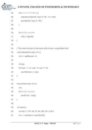 G H PATEL COLLEGE OF ENGINEERING & TECHNOLOGY
GCET, V. V. Nagar – 388 120 4 | P a g e
25. for (i = n - 1; i >= 0; i--) {
26. output[count[(arr[i] / exp) % 10] - 1] = arr[i];
27. count[(arr[i] / exp) % 10]--;
28. }
29.
30. for (i = 0; i < n; i++)
31. arr[i] = output[i];
32. }
33.
34. // The main function to that sorts arr[] of size n using Radix Sort
35. void radixsort(int arr[], int n) {
36. int m = getMax(arr, n);
37.
38. int exp;
39. for (exp = 1; m / exp > 0; exp *= 10)
40. countSort(arr, n, exp);
41. }
42.
43. void print(int arr[], int n) {
44. int i;
45. for (i = 0; i < n; i++)
46. printf("%d ", arr[i]);
47. }
48.
49. int main() {
50. int arr[] = { 170, 45, 75, 90, 802, 24, 2, 66 };
51. int n = sizeof(arr) / sizeof(arr[0]);
 