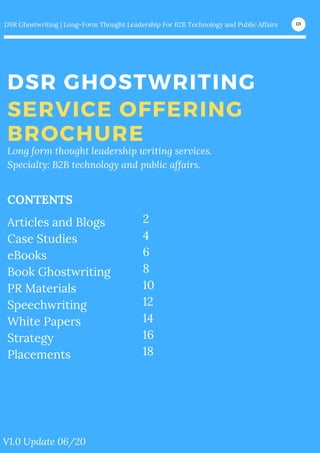 DSR GHOSTWRITING
SERVICE OFFERING
BROCHURE
DSR Ghostwriting | Long-Form Thought Leadership For B2B Technology and Public Affairs 01
Long form thought leadership writing services.
Specialty: B2B technology and public affairs.
V1.0 Update 06/20
Articles and Blogs
Case Studies
eBooks
Book Ghostwriting
PR Materials
Speechwriting
White Papers
Strategy
Placements
CONTENTS
2
4
6
8
10
12
14
16
18
 