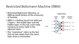 Restricted Boltzmann Machine (RBM)
• Restricted Boltzmann Machine, or
RBM by Geoff Hinton of the University
of Toronto.
• ...