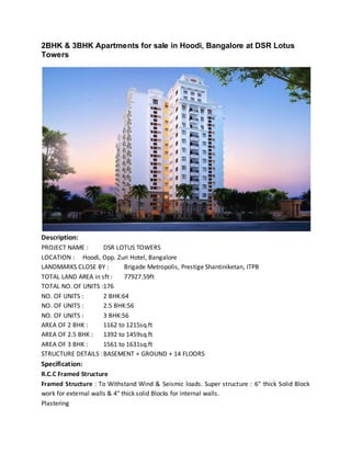 2BHK & 3BHK Apartments for sale in Hoodi, Bangalore at DSR Lotus
Towers
Description:
PROJECT NAME : DSR LOTUS TOWERS
LOCATION : Hoodi, Opp. Zuri Hotel, Bangalore
LANDMARKS CLOSE BY : Brigade Metropolis, Prestige Shantiniketan, ITPB
TOTAL LAND AREA in sft : 77927.59ft
TOTAL NO. OF UNITS :176
NO. OF UNITS : 2 BHK:64
NO. OF UNITS : 2.5 BHK:56
NO. OF UNITS : 3 BHK:56
AREA OF 2 BHK : 1162 to 1215sq.ft
AREA OF 2.5 BHK : 1392 to 1459sq.ft
AREA OF 3 BHK : 1561 to 1631sq.ft
STRUCTURE DETAILS :BASEMENT + GROUND + 14 FLOORS
Specification:
R.C.C Framed Structure
Framed Structure : To Withstand Wind & Seismic loads. Super structure : 6″ thick Solid Block
work for external walls & 4″ thick solid Blocks for internal walls.
Plastering
 