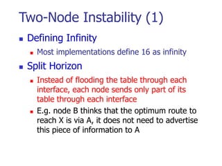 Two-Node Instability (1)
 Defining Infinity
 Most implementations define 16 as infinity
 Split Horizon
 Instead of flooding the table through each
interface, each node sends only part of its
table through each interface
 E.g. node B thinks that the optimum route to
reach X is via A, it does not need to advertise
this piece of information to A
 