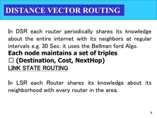 9
DISTANCE VECTOR ROUTING
In DSR each router periodically shares its knowledge
about the entire internet with its neighbors at regular
intervals e.g. 30 Sec. it uses the Bellman ford Algo.
Each node maintains a set of triples
􀂉 (Destination, Cost, NextHop)
LINK STATE ROUTING
In LSR each Router shares its knowledge about its
neighborhood with every router in the area.
 
