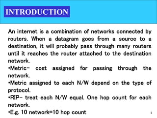 1
INTRODUCTION
An internet is a combination of networks connected by
routers. When a datagram goes from a source to a
destination, it will probably pass through many routers
until it reaches the router attached to the destination
network.
•Metric- cost assigned for passing through the
network.
•Metric assigned to each N/W depend on the type of
protocol.
•RIP- treat each N/W equal. One hop count for each
network.
•E.g. 10 network=10 hop count
 