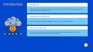 INTRODUCTION
Blockchain technologies provide ledger databases whose records are immutable and cryptographically signed using
a distributed consensus or validation protocol
Blockchain technologies are built around platforms, infrastructure, APIs and management tools.
DISTRIBUTED COMPUTING
Method of computer processing in which different parts of a program are run simultaneously by two or more
computers that are communicated with each other over a network
Introduction
BLOCKCHAIN FUNCTIONALITIES
 