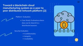 Toward a blockchain cloud
manufacturing system as a peer to
peer distributed network platform [2]
Platform Evaluation.
Case Study Evaluation where
data can be shared in a
distributed manner.
Security Evaluation.
Confidentiality
Integrity
Availability
18
 