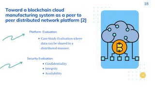 Toward a blockchain cloud
manufacturing system as a peer to
peer distributed network platform [2]
Platform Evaluation.
Case Study Evaluation where
data can be shared in a
distributed manner.
Security Evaluation.
Confidentiality
Integrity
Availability
18
 