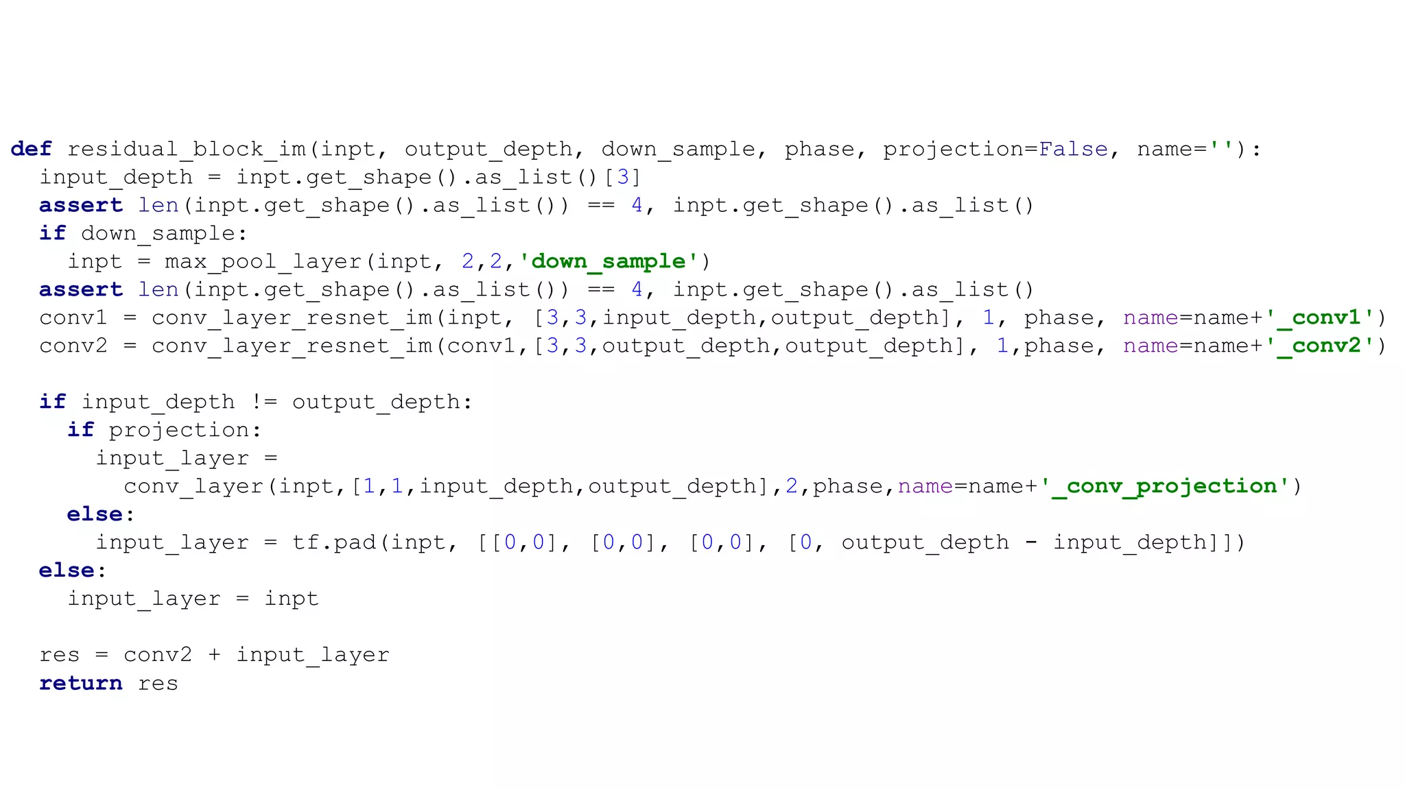 def residual_block_im(inpt, output_depth, down_sample, phase, projection=False, name=''):
input_depth = inpt.get_shape().as_list()[3]
assert len(inpt.get_shape().as_list()) == 4, inpt.get_shape().as_list()
if down_sample:
inpt = max_pool_layer(inpt, 2,2,'down_sample')
assert len(inpt.get_shape().as_list()) == 4, inpt.get_shape().as_list()
conv1 = conv_layer_resnet_im(inpt, [3,3,input_depth,output_depth], 1, phase, name=name+'_conv1')
conv2 = conv_layer_resnet_im(conv1,[3,3,output_depth,output_depth], 1,phase, name=name+'_conv2')
if input_depth != output_depth:
if projection:
input_layer =
conv_layer(inpt,[1,1,input_depth,output_depth],2,phase,name=name+'_conv_projection')
else:
input_layer = tf.pad(inpt, [[0,0], [0,0], [0,0], [0, output_depth - input_depth]])
else:
input_layer = inpt
res = conv2 + input_layer
return res
 