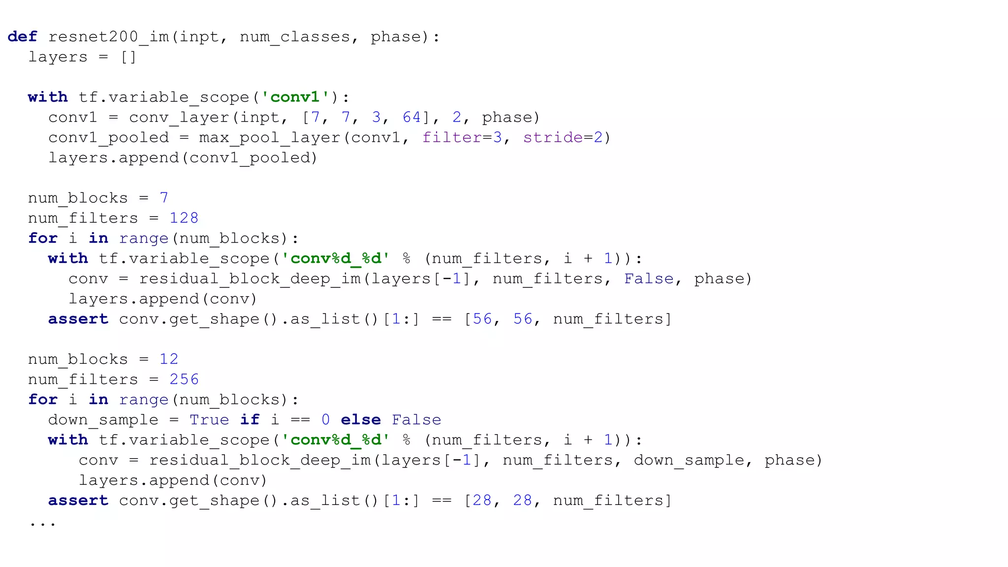 def resnet200_im(inpt, num_classes, phase):
layers = []
with tf.variable_scope('conv1'):
conv1 = conv_layer(inpt, [7, 7, 3, 64], 2, phase)
conv1_pooled = max_pool_layer(conv1, filter=3, stride=2)
layers.append(conv1_pooled)
num_blocks = 7
num_filters = 128
for i in range(num_blocks):
with tf.variable_scope('conv%d_%d' % (num_filters, i + 1)):
conv = residual_block_deep_im(layers[-1], num_filters, False, phase)
layers.append(conv)
assert conv.get_shape().as_list()[1:] == [56, 56, num_filters]
num_blocks = 12
num_filters = 256
for i in range(num_blocks):
down_sample = True if i == 0 else False
with tf.variable_scope('conv%d_%d' % (num_filters, i + 1)):
conv = residual_block_deep_im(layers[-1], num_filters, down_sample, phase)
layers.append(conv)
assert conv.get_shape().as_list()[1:] == [28, 28, num_filters]
...
 