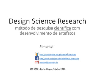 Design Science Research
método de pesquisa científica com
desenvolvimento de artefatos
Pimentel e Denise Filippo
http://pt.slideshare.net/pimentelmariano
http://www.facebook.com/pimentel.mariano
pimentel@uniriotec.br
13º SBSC - Porto Alegre, 5 julho 2016
 