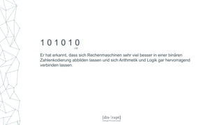 Er hat erkannt, dass sich Rechenmaschinen sehr viel besser in einer binären
Zahlenkodierung abbilden lassen und sich Arithmetik und Logik gar hervorragend
verbinden lassen.
1 0 1 0 1 0LSB
 