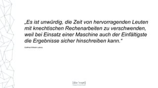 „Es ist unwürdig, die Zeit von hervorragenden Leuten
mit knechtischen Rechenarbeiten zu verschwenden,
weil bei Einsatz einer Maschine auch der Einfältigste
die Ergebnisse sicher hinschreiben kann.“
Gottfried Wilhelm Leibniz
 