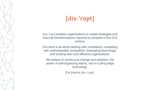[dis-ˈrəpt] enables organizations to create strategies and
execute transformations required to compete in the 21st
century.
Our work is all about dealing with uncertainty, competing
with unforeseeable competition, leveraging technology,
and building lean and effective organizations.
We believe in continuous change and adoption, the
power of self-organizing teams, and in cutting edge
technology.
It is time to [dis-ˈrəpt].
 