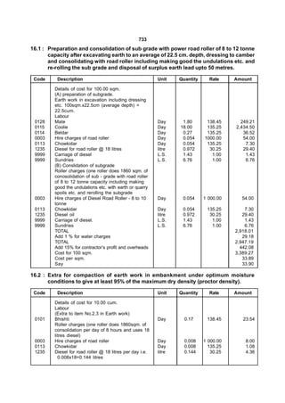733
16.1 : Preparation and consolidation of sub grade with power road roller of 8 to 12 tonne
       capacity after excavating earth to an average of 22.5 cm. depth, dressing to camber
       and consolidating with road roller including making good the undulations etc. and
       re-rolling the sub grade and disposal of surplus earth lead upto 50 metres.

 Code     Description                                      Unit    Quantity     Rate     Amount

         Details of cost for 100.00 sqm.
         (A) preparation of subgrade.
         Earth work in excavation including dressing
         etc. 100sqm.x22.5cm (average depth) =
         22.5cum.
         Labour
 0128    Mate                                              Day      1.80       138.45      249.21
 0115    Coolie                                            Day     18.00       135.25    2,434.50
 0114    Beldar                                            Day      0.27       135.25       36.52
 0003    Hire charges of road roller                       Day      0.054     1000.00       54.00
 0113    Chowkidar                                         Day      0.054      135.25        7.30
 1235    Diesel for road roller @ 18 litres                litre    0.972       30.25       29.40
 9999    Carriage of diesel                                L.S.     1.43         1.00        1.43
 9999    Sundries                                          L.S.     6.76         1.00        6.76
         (B) Conslidation of subgrade
         Roller charges (one roller does 1860 sqm. of
         conosolidation of sub - grade with road roller
         of 8 to 12 tonne capacity including making
         good the undulations etc. with earth or quarry
         spoils etc. and rerolling the subgrade
 0003    Hire charges of Diesel Road Roller - 8 to 10      Day      0.054     1 000.00     54.00
         tonne
 0113    Chowkidar                                         Day      0.054      135.25        7.30
 1235    Diesel oil                                        litre    0.972       30.25       29.40
 9999    Carriage of diesel.                               L.S.     1.43         1.00        1.43
 9999    Sundries                                          L.S.     6.76         1.00        6.76
         TOTAL                                                                           2,918.01
         Add 1 % for water charges                                                          29.18
         TOTAL                                                                           2,947.19
         Add 15% for contractor’s profit and overheads                                     442.08
         Cost for 100 sqm.                                                               3,389.27
         Cost per sqm.                                                                      33.89
         Say                                                                                33.90

16.2 : Extra for compaction of earth work in embankment under optimum moisture
       conditions to give at least 95% of the maximum dry density (proctor density).

 Code     Description                                      Unit    Quantity     Rate     Amount

         Details of cost for 10.00 cum.
         Labour
         (Extra to item No.2.3 in Earth work)
 0101    Bhishti                                           Day       0.17      138.45       23.54
         Roller charges (one roller does 1860sqm. of
         consolidation per day of 8 hours and uses 18
         litres diesel)
 0003    Hire charges of road roller                       Day       0.008    1 000.00       8.00
 0113    Chowkidar                                         Day       0.008      135.25       1.08
 1235    Diesel for road roller @ 18 litres per day i.e.   litre     0.144       30.25       4.36
           0.008x18=0.144 litres
 