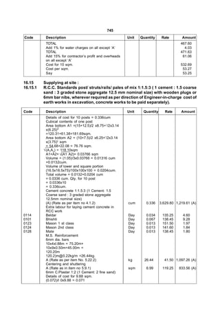 745
Code       Description                                     Unit   Quantity     Rate        Amount
           TOTAL                                                                          467.60
           Add 1% for water charges on all except ‘A’                                       4.03
           TOTAL                                                                          471.63
           Add 15% for contractor’s profit and overheads                                   61.06
           on all except ‘A’
           Cost for 10 sqm.                                                               532.69
           Cost per sqm.                                                                   53.27
           Say                                                                             53.25

16.15     Supplying at site :
16.15.1   R.C.C. Standards post/ struts/rails/ pales of mix 1:1.5:3 ( 1 cement : 1.5 coarse
          sand : 3 graded stone aggregate 12.5 mm nominal size) with wooden plugs or
          6mm bar nibs, wherever required as per direction of Engineer-in-charge cost of
          earth works in excavation, concrete works to be paid separately).

Code       Description                                     Unit    Quantity      Rate     Amount
            Details of cost for 10 posts = 0.336cum
            Cubical contents of one post
            Area bottom A1 =(15+12.5)/2 x8.75+1/2x3.14
            x(6.25)2
            =120.31+61.38=181.69sqm.
            Area bottom A2 = (10+7.5)/2 x6.25+’/2x3.14
            x(3.75)2 sqm
            = 54.68+22.08 = 76.76 sqm.
           (A1A2) = 118.10sqm
            A1+A2+ (A1 A2)= 0.03766 sqm
            Volume = (1.05)/3x0.03766 = 0.01316 cum
            =0.0132cum.
            Volume of lower and square portion
            (16.5x16.5x75)/100x100x100 = 0.0204cum.
            Total volume = 0.0132+0.0204 cum
            = 0.0336 cum. Qty. for 10 post
            = 0.0336x10
            = 0.336cum.
            Cement concrete 1:1.5:3 (1 Cement: 1.5
            Coarse sand : 3 graded stone aggregate
            12.5mm nominal size)
            (A) (Rate as per item no 4.1.2)                cum       0.336    3,629.80 1,219.61 (A)
            Extra labour for laying cement concrete in
            RCC work
0114        Beldar                                         Day       0.034     135.25      4.60
0101        Bhishti                                        Day       0.067     138.45      9.28
0123        Mason 1 st class                               Day       0.013     151.50      1.97
0124        Mason 2nd class                                Day       0.013     141.60      1.84
0128        Mate                                           Day       0.013     138.45      1.80
            M.S. Reinforcement
            6mm dia. bars
            10x4xl.88m = 75.20m+
            10x9x0.50m=45.00m =
            120.20m
            120.2)m@0.22kg/m =26.44kg.
            A (Rate as per item No. 5.22.2)                kg       26.44       41.50 1,097.26 (A)
            Centering and shuttering
            A (Rate as in item no 5.9.1)                   sqm       6.99      119.25    833.56 (A)
            6mm C.Plaster 1:2 (1 Cement: 2 fine sand)
            Details of cost for 9.88 sqm.
            (0.072)/l 0x9.88 = 0.071
 