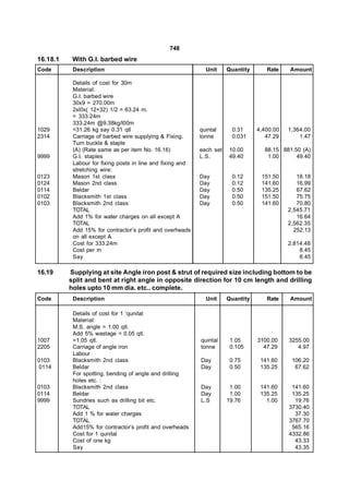 748
16.18.1    With G.I. barbed wire
Code       Description                                        Unit     Quantity      Rate    Amount

           Details of cost for 30m
           Material:
           G.I. barbed wire
           30x9 = 270.00m
           2xl0x( 12+32) 1/2 = 63.24 m.
           = 333.24m
           333.24m @9.38kg/l00m
1029       =31.26 kg say 0.31 qtl                           quintal     0.31      4,400.00   1,364.00
2314       Carriage of barbed wire supplying & Fixing.      tonne       0.031        47.29       1.47
           Turn buckle & staple
           (A) (Rate same as per item No. 16.16)            each set   10.00        88.15 881.50 (A)
9999       G.I. staples                                     L.S.       49.40         1.00      49.40
           Labour for fixing posts in line and fixing and
           stretching wire:
0123       Mason 1st class                                  Day         0.12       151.50       18.18
0124       Mason 2nd class                                  Day         0.12       141.60       16.99
0114       Beldar                                           Day         0.50       135.25       67.62
0102       Blacksmith 1st class                             Day         0.50       151.50       75.75
0103       Blacksmith 2nd class                             Day         0.50       141.60       70.80
           TOTAL                                                                             2,545.71
           Add 1% for water charges on all except A                                             16.64
           TOTAL                                                                             2,562.35
           Add 15% for contractor’s profit and overheads                                       252.13
           on all except A
           Cost for 333.24m                                                                  2,814.48
           Cost per m                                                                            8.45
           Say                                                                                   8.45

16.19     Supplying at site Angle iron post & strut of required size including bottom to be
          split and bent at right angle in opposite direction for 10 cm length and drilling
          holes upto 10 mm dia. etc.. complete.
Code       Description                                        Unit     Quantity      Rate    Amount

           Details of cost for 1 ‘qunital
           Material:
           M.S. angle = 1.00 qtl.
           Add 5% wastage = 0.05 qtl.
1007       =1.05 qtl.                                       quintal     1.05      3100.00    3255.00
2205       Carriage of angle iron                           tonne       0.105       47.29       4.97
           Labour
0103       Blacksmith 2nd class                             Day         0.75       141.60     106.20
0114       Beldar                                           Day         0.50       135.25      67.62
           For spotting, bending of angle and drilling
           holes etc. :
0103       Blacksmith 2nd class                             Day         1.00       141.60     141.60
0114       Beldar                                           Day         1.00       135.25     135.25
9999       Sundries such as drilling bit etc.               L.S        19.76         1.00      19.76
           TOTAL                                                                             3730.40
           Add 1 % for water charges                                                           37.30
           TOTAL                                                                             3767.70
           Add15% for contractor’s profit and overheads                                       565.16
           Cost for 1 qunital                                                                4332.86
           Cost of one kg                                                                      43.33
           Say                                                                                 43.35
 