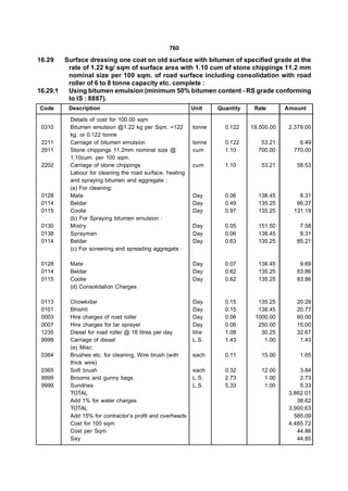 760

16.29   Surface dressing one coat on old surface with bitumen of specified grade at the
         rate of 1.22 kg/ sqm of surface area with 1.10 cum of stone chippings 11.2 mm
         nominal size per 100 sqm. of road surface including consolidation with road
         roller of 6 to 8 tonne capacity etc. complete :
16.29.1  Using bitumen emulsion (minimum 50% bitumen content - RS grade conforming
         to IS : 8887).
Code     Description                                      Unit    Quantity    Rate       Amount

          Details of cost for 100.00 sqm
 0310     Bitumen emulsion @1.22 kg per Sqm. =122         tonne     0.122    19,500.00    2,379.00
          kg. or 0.122 tonne
 2211     Carriage of bitumen emulsion                    tonne     0.122       53.21        6.49
 2911     Stone chippings 11.2mm nominal size @           cum       1.10       700.00      770.00
          1.10cum. per 100 sqm.
 2202     Carriage of stone chippings                     cum       1.10        53.21       58.53
          Labour for cleaning the road surface, heating
          and spraying bitumen and aggregate :
          (a) For cleaning:
 0128     Mate                                            Day       0.06       138.45        8.31
 0114     Beldar                                          Day       0.49       135.25       66.27
 0115     Coolie                                          Day       0.97       135.25      131.19
          (b) For Spraying bitumen emulsion :
 0130     Mistry                                          Day       0.05       151.50        7.58
 0138     Sprayman                                        Day       0.06       138.45        8.31
 0114     Beldar                                          Day       0.63       135.25       85.21
          (c) For screening and spreading aggregate :

 0128     Mate                                            Day       0.07       138.45        9.69
 0114     Beldar                                          Day       0.62       135.25       83.86
 0115     Coolie                                          Day       0.62       135.25       83.86
          (d) Consolidation Charges

 0113     Chowkidar                                       Day       0.15       135.25       20.29
 0101     Bhishti                                         Day       0.15       138.45       20.77
 0003     Hire charges of road roller                     Day       0.06      1000.00       60.00
 0007     Hire charges for tar sprayer                    Day       0.06       250.00       15.00
 1235     Diesel for road roller @ 18 litres per day      litre     1.08        30.25       32.67
 9999     Carriage of diesel                              L.S.      1.43         1.00        1.43
          (e) Misc:
 0364     Brushes etc. for cleaning, Wire brush (with     each      0.11        15.00         1.65
          thick wire)
 0365     Soft brush                                      each      0.32        12.00         3.84
 9999     Brooms and gunny bags                           L.S.      2.73         1.00         2.73
 9999     Sundries                                        L.S.      5.33         1.00         5.33
          TOTAL                                                                           3,862.01
          Add 1% for water charges                                                           38.62
          TOTAL                                                                           3,900.63
          Add 15% for contractor’s profit and overheads                                     585.09
          Cost for 100 sqm.                                                               4,485.72
          Cost per Sqm.                                                                      44.86
          Say                                                                                44.85
 