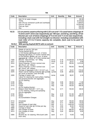 768

Code      Description                                     Unit      Quantity    Rate       Amount
          Add 1% for water charges                                                             86.39
          TOTAL                                                                             8,725.82
          Add 15% for contractor’s profit and overheads                                     1,308.87
          Cost for 100 sqm.                                                                10,034.69
          Cost per Sqm.                                                                       100.35
          Say                                                                                 100.35

16.33    2.5 cm premix carpet surfacing with 2.25 cum and 1.12 cumof stone chippings of
          13.2mm and11.2mm size respectively per 100 sqm. and 52 kg. and 56 kg. of hot
          bitumen per cum of stone chippings of 13.2 mm and 11.2 mm size respectively
          including a tack coat with hot straight run bitumen including consolidation with
          road roller of 6 to 9 tonne capacity etc complete, (tack coat to be paid for
          separately):
 16.33.2 With paving Asphalt 60/70 with no solvent
Code      Description                                     Unit      Quantity    Rate       Amount
          Details of cost for 100 sqm.
          Paving Asphalt 60/70
          (i) Hot bitumen @52kg.per cum. of stone
          chippings @2.25cum. of 13.2mm nominal size
          (ii) Hot bitumen @56kg. per cum. of stone
          aggregate @ 1.12cum. of 11.2mm nominal size
 7309     Bitumen :52x2.25+50xl. 12= 180kg                tonne       0.18     23,200.00    4,176.00
 2211     Carriage of bitumen                             tonne       0.18         53.21        9.58
 2910     Stone chippings 13.2mm nominal size             cum         2.25        700.00    1,575.00
          @2.25cum. per 100sqm.
 2911     Stone chippings 11.2mm nominal size             cum         1.12       700.00      784.00
          @1.12cum. per 100sqm.
 2202     Carriage of aggregate 2.25+1.12=3.37 cum.       cum         3.37        53.21      179.32
 0370     Steam coal for heating of bitumen @2 quintals   quintal     0.36       300.00      108.00
          per tonne of bitumen =2x0.18=0.36q
 2200     Carriage of steam coal                          tonne       0.036       60.81         2.19
          Labour for cleaning the road surface, heating
          and spraying bitumen and aggregate :
          (a) For cleaning :
 0128     Mate                                            Day         0.08       138.45       11.08
 0114     Beldar                                          Day         1.40       135.25      189.35
 0115     Coolie                                          Day         1.40       135.25      189.35
          (b) For heating bitumen:
 0114     Beldar(1.05x0.18)/0.267 = 0.71 nos.             Day         0.71       135.25        96.03
          (c) For cleaning, mixing and spreading
          pre-mix aggregate :
 0130     Mistry                                          Day         0.19       151.50       28.78
 0114     Beldar                                          Day         6.25       135.25      845.31
          (d) Consolidation Charges

 0113     Chowkidar                                       Day         0.27        135.25      36.52
 0101     Bhishti                                         Day         0.11        138.45      15.23
 0003     Hire charges of road roller                     Day         0.11      1,000.00     110.00
 1235     Diesel for road roller @ 18 litres per day      litre       2.00         30.25      60.50
 9999     Carriage of diesel                              L.S.        2.73          1.00       2.73
 0001     Hire charges of boiler                          Day         0.15        595.00      89.25
 0013     Hire charges of mixer                           Day         0.04        200.00       8.00
          (e) Misc:
 0364     Brushes etc. for cleaning, Wire bursh (with     each        0.11        15.00         1.65
          thick wire)
 