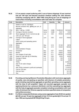 771
16.35     2.5 cm premix carpet surfacing with 3 cum of stone chippings 10 mm nominal
          size per 100 sqm and bitumen emulsion (medium setting min. 65% bitumen
          contents) complying with IS : 8887-1995 using 96 kg per cum of chippings of
          road surface including consolidation with road roller etc complete
Code      Description                                    Unit    Quantity    Rate       Amount
          Details of cost for 100.00sqm.
          Bitumen emulsion M.S. @96kg per cum. of
          aggregate
 7742     96x3 = 288 kg = 0.2881                         tonne     0.288    19,500.00    5,616.00
 2211     Carriage of bitumen emulsion                   tonne     0.288        53.21       15.32
 2911     Stone aggregate 10 mm nominal size @           cum       3.00        700.00    2,100.00
          3.00 cum. per 100 sqm.
 2202     Carriage of stone aggregate                    cum       3.00        53.21      159.63
          Labour
          (a)For mixing and spreading premix
          aggregate:
 0130     Mistry                                         Day       0.19       151.50       28.78
 0114     Beldar                                         Day       4.10       135.25      554.52
          (b)Consolidation Charges
 0113     Chowkidar                                      Day       0.27       135.25        36.52
 0101     Bhishti                                        Day       0.11       138.45        15.23
 0003     Hire charges of road roller                    Day       0.11      1000.00       110.00
 1235     Diesel for road roller @ 18 litres/day         litre     2.00        30.25        60.50
 9999     Carriage of diesel                             L.S.      2.73         1.00         2.73
 9999     Sundries                                       L.S.      9.49         1.00         9.49
          TOTAL                                                                          8,708.72
          Add 1% for water charges                                                          87.09
          TOTAL                                                                          8,795.81
          Add 15%for contractor’s profit and overheads                                   1,319.37
          Cost for 100 sqm.                                                             10,115.18
          Cost per Sqm.                                                                    101.15
          Say                                                                              101.15


16.36     Providing and laying Bitumen Penetration Macadam with hard stone aggregate
          of quality, size and grading as specified, with bitumen of suitable penetration
          grade including required key aggregate as specified, spreading coarse aggregate
          with the help of self propelled / tipper tail mounted aggregate spreader and
          applying bitumen by a pressure distributor and then spreading key aggregate
          with the help of aggregate spreader complete including consolidation with road
          roller of minimum 8 to 10 tonne capacity to achieve specified values of compaction
          and surface accuracy :
16.36.1   For 50mm compacted thickness using coarse aggregate of size 50-20 mm graded
          @ 0.60 cum per 10 sqm key aggregate of size 12.5 mm graded @ 0.15 cum per 10
          sqm. With paving asphalt 80/100 @ 50 kg/10 sqm.
 