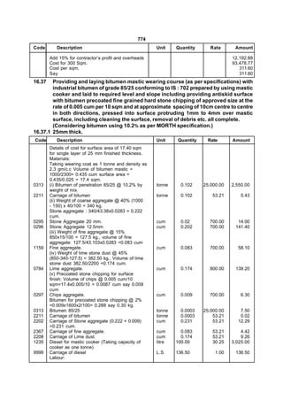 774
Code       Description                                  Unit    Quantity      Rate      Amount

        Add 15% for contractor’s profit and overheads                                  12,192.88
        Cost for 300 Sqm.                                                              93,478.77
        Cost per sqm.                                                                     311.60
        Say                                                                               311.60
16.37   Providing and laying bitumen mastic wearing course (as per specifications) with
        industrial bitumen of grade 85/25 conforming to IS : 702 prepared by using mastic
        cooker and laid to required level and slope including providing antiskid surface
        with bitumen precoated fine grained hard stone chipping of approved size at the
        rate of 0.005 cum per 10 sqm and at approximate spacing of 10cm centre to centre
        in both directions, pressed into surface protruding 1mm to 4mm over mastic
        surface, including cleaning the surface, removal of debris etc. all complete.
        (Considering bitumen using 10.2% as per MORTH specification.)
16.37.1 25mm thick.
Code       Description                                  Unit    Quantity    Rate       Amount
        Details of cost for surface area of 17.40 sqm
        for single layer of 25 mm finished thickness.
        Materials:
        Taking wearing coat as 1 tonne and density as
        2.3 gm/c.c Volume of bitumen mastic =
        1000/2300= 0.435 cum surface area =
        0.435/0.025 = 17.4 sqm.
0313    (i) Bitumen of penetration 85/25 @ 10.2% by     tonne     0.102    25,000.00   2,550.00
        weight of mix
2211    Carriage of bitumen                             tonne     0.102        53.21       5.43
        (ii) Weight of coarse aggregate @ 40% (1000
        - 150) x 40/100 = 340 kg.
        Stone aggregate : 340/43.38x0.0283 = 0.222
        cum.
0295    Stone Aggregate 20 mm.                          cum       0.02       700.00      14.00
0296    Stone Aggregate 12.5mm                          cum       0.202      700.00     141.40
        (iii) Weight of fine aggregate @ 15%
        850x15/100 = 127.5 kg., volume of fine
        aggregate: 127.5/43.103x0.0283 =0.083 cum
1159    Fine aggregate.                                 cum       0.083      700.00      58.10
        (iv) Weight of lime stone dust @ 45%
        (850-340-127.5) = 382.50 kg., Volume of lime
        stone dust 382.50/2200 =0.174 cum.
0784    Lime aggregate.                                 cum       0.174      800.00     139.20
        (v) Precoated stone chipping for surface
        finish: Volume of chips @ 0.005 cum/10
        sqm=17.4x0.005/10 = 0.0087 cum say 0.009
        cum
0297    Chips aggregate.                                cum       0.009      700.00        6.30
        Bitumen for precoated stone chipping @ 2%
        =0.009x1600x2/100= 0.288 say 0.30 kg.
0313    Bitumen 85/25                                   tonne     0.0003   25,000.00      7.50
2211    Carriage of bitumen                             tonne     0.0003       53.21      0.02
2202    Carriage of Stone aggregate (0.222 + 0.009)     cum       0.231        53.21     12.29
        =0.231 cum.
2367    Carriage of fine aggregate.                     cum       0.083        53.21       4.42
2208    Carriage of Lime dust.                          cum       0.174        53.21       9.26
1235    Diesel for mastic cooker (Taking capacity of    litre   100.00         30.25   3,025.00
        cooker as one tonne)
9999    Carriage of diesel                              L.S.    136.50          1.00    136.50
        Labour:
 