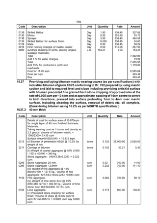 775
 Code         Description                                   Unit    Quantity     Rate      Amount

 0139      Skilled Beldar.                                  Day       1.50     138.45       207.68
 0130      Mistry                                           Day       0.50     151.50        75.75
 0138      Sprayer                                          Day       3.50     138.45       484.58
 0139      Skilled Beldar for surface finish.               Day       0.250    138.45        34.61
 0128      Mate                                             Day       0.50     138.45        69.22
 0016      Hire/ running charges of mastic cooker           Day       0.50     515.00       257.50
 9999      sundries (Sealing of joints, placing angles,     L.S.    153.27       1.00       153.27
           wastage materials)
           Total                                                                           7,392.03
           Add 1 % for water charges                                                          73.92
           Total                                                                           7,465.95
           Add 15% for contractor’s profit and                                             1,119.89
           overheads.
           Cost for 17.40 sqm                                                              8,585.84
           Cost per sqm                                                                      493.44
           Say                                                                               493.45
16.37       Providing and laying bitumen mastic wearing course (as per specifications) with
            industrial bitumen of grade 85/25 conforming to IS : 702 prepared by using mastic
            cooker and laid to required level and slope including providing antiskid surface
            with bitumen precoated fine grained hard stone chipping of approved size at the
            rate of 0.005 cum per 10 sqm and at approximate spacing of 10cm centre to centre
            in both directions, pressed into surface protruding 1mm to 4mm over mastic
            surface, including cleaning the surface, removal of debris etc. all complete.
            (Considering bitumen using 10.2% as per MORTH specification .)
16.37. 2    40 mm thick

 Code         Description                                   Unit    Quantity     Rate      Amount
           Details of cost for surface area of 10.875sqm
           for single layer of 40 mm finished thickness.
           Materials:
           Taking wearing coat as 1 tonne and density as
           2.3 gm/c.c Volume of bitumen mastic =
           1000/2300= 0.435 cum
           Surface Area=0,435/0.040 = 10.875 sqm.
 0313      (i) Bitumen of penetration 85/25 @ 10.2% by      tonne      0.102   25,000.00   2,550.00
           weight of mix
 2211      Carriage of bitumen                              tonne      0.102      53.21        5.43
           (ii) Weight of coarse aggregate @ 40% (1000
           - 150) x 40/100 = 340 kg.
           Stone aggregate : 340/43.38x0.0283 = 0.222
           cum.
 0295      Stone Aggregate 20 mm.                           cum        0.02      700.00      14.00
 0296      Stone Aggregate 12.5mm                           cum        0.202     700.00     141.40
           (iii) Weight of fine aggregate @ 15%
           850x15/100 = 127.5 kg., volume of fine
           aggregate: 127.5/43.103x0.0283 =0.083 cum
 1159      Fine aggregate.                                  cum        0.083     700.00      58.10
           (iv) Weight of lime stone dust @ 45%
           (850-340-127.5) = 382.50 kg., Volume of lime
           stone dust 382.50/2200 =0.174 cum.
 0784      Lime aggregate.                                  cum        0.174     800.00     139.20
           (v) Precoated stone chipping for surface
           finish: Volume of chips @ 0.005 cum/10
           sqm=17.4x0.005/10 = 0.0087 cum say 0.009
           cum
 