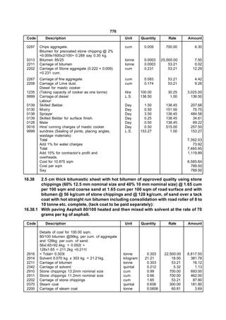 776
 Code      Description                                   Unit       Quantity        Rate     Amount

 0297   Chips aggregate.                                 cum          0.009       700.00         6.30
        Bitumen for precoated stone chipping @ 2%
        =0.009x1600x2/100= 0.288 say 0.30 kg.
 0313   Bitumen 85/25                                    tonne        0.0003    25,000.00       7.50
 2211   Carriage of bitumen                              tonne        0.0003        53.21       0.02
 2202   Carriage of Stone aggregate (0.222 + 0.009)      cum          0.231         53.21      12.29
        =0.231 cum.
 2267   Carriage of fine aggregate.                      cum          0.083        53.21         4.42
 2208   Carriage of Lime dust.                           cum          0.174        53.21         9.26
        Diesel for mastic cooker
 1235   (Taking capacity of cooker as one tonne)         litre      100.00         30.25     3,025.00
 9999   Carriage of diesel                               L.S.       136.50          1.00       136.50
        Labour:
 0139   Skilled Beldar.                                  Day          1.50        138.45      207.68
 0130   Mistry                                           Day          0.50        151.50       75.75
 0138   Sprayer                                          Day          3.50        138.45      484.58
 0139   Skilled Beldar for surface finish.               Day          0.25        138.45       34.61
 0128   Mate                                             Day          0.50        138.45       69.22
 0016   Hire/ running charges of mastic cooker           Day          0.50        515.00      257.50
 9999   sundries (Sealing of joints, placing angles,     L.S.       153.27          1.00      153.27
        wastage materials)
        Total                                                                                7,392.03
        Add 1% for water charges                                                                73.92
        Total                                                                                7,465.95
        Add 15% for contractor’s profit and                                                  1,119.89
        overheads.
        Cost for 10.875 sqm                                                                  8,585.84
        Cost per sqm                                                                           789.50
        Say                                                                                    789.50

16.38   2.5 cm thick bitumastic sheet with hot bitumen of approved quality using stone
        chippings (60% 12.5 mm nominal size and 40% 10 mm nominal size) @ 1.65 cum
        per 100 sqm and coarse sand at 1.65 cum per 100 sqm of road surface and with
        bitumen @ 56 kg/cum of stone chippings and @ 128 kg/cum, of sand over a tack
        coat with hot straight run bitumen including consolidation with road roller of 8 to
        10 tonne etc. complete, (tack coat to be paid separately):
16.38.1 With paving Asphalt 80/100 heated and then mixed with solvent at the rate of 70
        grams per kg of asphalt.

 Code      Description                                   Unit       Quantity        Rate     Amount

        Details of cost for 100.00 sqm.
        80/100 bitumen @56kg. per cum. of aggregate
        and 128kg. per cum. of sand:
        56xl.65=92.4kg. = 0.092t +
        128x1.65 = 211.2kg =0.211t
 2916   = Total= 0.303t                                  tonne         0.303     22,500.00   6,817.50
 2914   Solvent 0.070 kg. x 303 kg. = 21.21kg.           kilogram     21.21          18.00     381.78
 2211   Carriage of bitumen                              tonne         0.303         53.21      16.12
 2342   Carriage of solvent                              quintal       0.212          5.32       1.13
 2910   Stone chippings 13.2mm nominal size              cum           0.99         700.00     693.00
 2911   Stone chippings 11.2mm nominal size              cum           0.66         700.00     462.00
 2202   Carriage of stone chippings                      cum           1.65          53.21      87.80
 0370   Steam coal                                       quintal       0.606        300.00     181.80
 2200   Carriage of steam coal                           tonne         0.0606        60.81       3.69
 