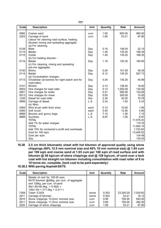 777
 Code      Description                                    Unit    Quantity     Rate       Amount

 0982   Coarse sand                                      cum       1.65       600.00       990.00
 2203   Carriage of sand                                 cum       1.65        53.21        87.80
        Labour for cleaning road surface, heating
        bitumen mixing and spreading aggregate :
        (a) For cleaning:
 0128   Mate                                             Day       0.16       138.45        22.15
 0114   Beldar                                           Day       1.40       135.25       189.35
 0115   Coolie                                           Day       1.40       135.25       189.35
        (b) For heating bitumen :
 0114   Beldar                                           Day       1.19       135.25       160.95
        (c) For cleaning, mixing and spreading
        pre-mix aggregate :
 0130   Mistry                                           Day       0.24       151.50        36.36
 0114   Beldar                                           Day       6.12       135.25       827.73
        (d) Consolidation charges :
 0113   Chowkidar (at barriers for night watch and for   Day       0.34       135.25         45.99
        road roller)
 0101   Bhishti                                          Day       0.13        138.45       18.00
 0003   Hire charges for road roller                     Day       0.13      1,000.00      130.00
 0001   Hire charges for boiler                          Day       0.21        595.00      124.95
 0013   Hire charges for mixer                           Day       0.05        200.00       10.00
 1235   Diesel for road roller                           litre     2.34         30.25       70.78
 9999   Carriage of diesel                               L.S.      5.33          1.00        5.33
        (e) Misc:
 0364   Wire brush (with thick wire)                     each      0.13        15.00          1.95
 0365   Soft brush                                       each      0.40        12.00          4.80
 9999   Brooms and gunny bags                            L.S.      7.15         1.00          7.15
 9999   Sundries                                         L.S.      8.97         1.00          8.97
        TOTAL                                                                            11,576.43
        Add 1% for water charges                                                            115.76
        TOTAL                                                                            11,692.19
        Add 15% for contractor’s profit and overheads                                     1,753.83
        Cost for 100 sqm.                                                                13,446.02
        Cost per sqm.                                                                       134.46
        Say                                                                                 134.45

16.38   2.5 cm thick bitumastic sheet with hot bitumen of approved quality using stone
        chippings (60% 12.5 mm nominal size and 40% 10 mm nominal size) @ 1.65 cum
        per 100 sqm and coarse sand at 1.65 cum per 100 sqm of road surface and with
        bitumen @ 56 kg/cum of stone chippings and @ 128 kg/cum, of sand over a tack
        coat with hot straight run bitumen including consolidation with road roller of 8 to
        10 tonne etc. complete, (tack coat to be paid separately):
16.38.2 With paving Asphalt 60/70.                 -

 Code      Description                                    Unit    Quantity     Rate       Amount
        Details of cost for 100.00 sqm.
        60/70 bitumen @56kg. per cum. of aggregate
        and 128kg. per cum. of sand:
        56x1.65=92.4kg. = 0.092t +
        128x1.65 = 211.2kg = 0.211 t
 7309   Total= 0.303t                                     tonne    0.303     23,200.00    7,029.60
 2211   Carriage of bitumen                               tonne    0.303         53.21       16.12
 2910   Stone chippings 13.2mm nominal size               cum      0.99         700.00      693.00
 2911   Stone chippings 11.2mm nominal size               cum      0.66         700.00      462.00
 2202   Carriage of stone chippings                       cum      1.65          53.21       87.80
 