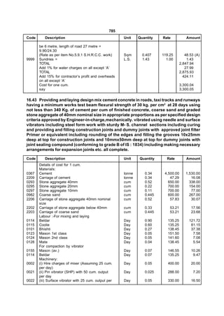 785
Code      Description                                   Unit    Quantity   Rate            Amount

       be 6 metre, length of road 27 metre =
       9.90/24.30
       (Rate as per item No.5.9.1 S.H.R.C.C. work)      Sqm       0.407    119.25         48.53 (A)
9999   Sundries =                                       L.S.      1.43       1.00          1.43
       TOTAL                                                                           2,847.94
       Add 1% for water charges on all except ‘A’                                         27.99
       TOTAL                                                                           2,875.93
       Add 15% for contractor’s profit and overheads                                     424.11
       on all except ‘A’
       Cost for one cum.                                                               3,300.04
       say                                                                             3,300.05
 
16.43 Providing and laying design mix cement concrete in roads, taxi tracks and runways
having a minimum works test beam flexural strength of 30 kg. per cm2 at 28 days using
not less than 340 Kg. of cement per cum of finished concrete, coarse sand and graded
stone aggregate of 40mm nominal size in appropriate proportions as per specified design
criteria approved by Engineer-in-charge,mechanically. vibrated using needle and surface
vibrators including steel form work with sturdy M- S. channel sections including curing
and providing and filling construction joints and dummy joints with approved joint filter
Primer or equivalent including rounding of the edges and filling the grooves 10x25mm
deep at top for construction joints and 10mmx50mm deep at top for dummy joints with
joint sealing compound (conforming to grade B of IS : 1834) including making necessary
arrangements for expansion joints etc. all complete.

Code      Description                                   Unit    Quantity     Rate          Amount
       Details of cost for 1 cum.
       Materials:
0367   Cement                                           tonne      0.34     4,500.00      1,530.00
2209   Carriage of cement                               tonne      0.34        47.29         16.08
0293   Stone aggregate 40mm                             cum        0.52       650.00        338.00
0295   Stone aggregate 20mm                             cum        0.22       700.00        154.00
0297   Stone aggregate 10mm                             cum        0.11       700.00         77.00
0982   Coarse sand                                      cum        0.445      600.00        267.00
2206   Carriage of stone aggregate 40mm nominal         cum        0.52        57.83         30.07
       size
2202   Carriage of stone aggregate below 40mm           cum        0.33        53.21         17.56
2203   Carriage of coarse sand                          cum        0.445       53.21         23.68
       Labour :-For mixing and laying
0114   Beldar                                           Day        0.90       135.25        121.72
0115   Coolie                                           Day        0.60       135.25         81.15
0101   Bhishti                                          Day        0.27       138.45         37.38
0123   Mason 1st class                                  Day        0.05       151.50          7.58
0124   Mason 2nd class                                  Day        0.05       141.60          7.08
0128   Mate                                             Day        0.04       138.45          5.54
       For compaction by vibrator
0155   Mason (av.)                                      Day        0.07       146.55         10.26
0114   Beldar                                           Day        0.07       135.25          9.47
       Machinery:
0002   (i) Hire charges of mixer (Assuming 25 cum.      Day        0.05       400.00         20.00
       per day)
0021   (ii) Pin vibrator (SHP) with 50 cum. output      Day        0.025      288.00           7.20
       per day
0022   (iii) Surface vibrator with 25 cum. output per   Day        0.05       330.00         16.50
 