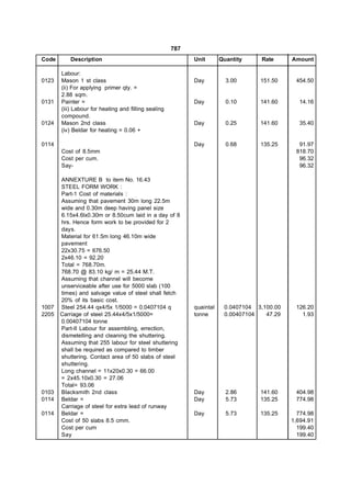 787
Code      Description                                       Unit       Quantity    Rate      Amount

       Labour:
0123   Mason 1 st class                                     Day          3.00      151.50     454.50
       (ii) For applying primer qty. =
       2.88 sqm.
0131   Painter =                                            Day          0.10      141.60      14.16
       (iii) Labour for heating and filling sealing
       compound.
0124   Mason 2nd class                                      Day          0.25      141.60      35.40
       (iv) Beldar for heating = 0.06 +

0114                                                        Day          0.68      135.25      91.97
       Cost of 8.5mm                                                                          818.70
       Cost per cum.                                                                           96.32
       Say-                                                                                    96.32

       ANNEXTURE B to item No. 16.43
       STEEL FORM WORK :
       Part-1 Cost of materials :
       Assuming that pavement 30m long 22.5m
       wide and 0.30m deep having panel size
       6.15x4.6lx0.30m or 8.50cum laid in a day of 8
       hrs. Hence form work to be provided for 2
       days.
       Material for 61.5m long 46.10m wide
       pavement
       22x30.75 = 676.50
       2x46.10 = 92.20
       Total = 768.70m.
       768.70 @ 83.10 kg/ m = 25.44 M.T.
       Assuming that channel will become
       unserviceable after use for 5000 slab (100
       times) and salvage value of steel shall fetch
       20% of its basic cost.
1007   Steel 254.44 qx4/5x 1/5000 = 0.0407104 q             quaintal    0.0407104 3,100.00    126.20
2205   Carriage of steel 25.44x4/5x1/5000=                  tonne       0.00407104   47.29      1.93
       0.00407104 tonne
       Part-II Labour for assembling, errection,
       dismetelling and cleaning the shuttering.
       Assuming that 255 labour for steel shuttering
       shall be required as compared to timber
       shuttering. Contact area of 50 slabs of steel
       shuttering.
       Long channel = 11x20x0.30 = 66.00
       = 2x45.10x0.30 = 27.06
       Total= 93.06
0103   Blacksmith 2nd class                                 Day          2.86      141.60     404.98
0114   Beldar =                                             Day          5.73      135.25     774.98
       Carriage of steel for extra lead of runway
0114   Beldar =                                             Day          5.73      135.25      774.98
       Cost of 50 slabs 8.5 cmm.                                                             1,694.91
       Cost per cum                                                                            199.40
       Say                                                                                     199.40
 