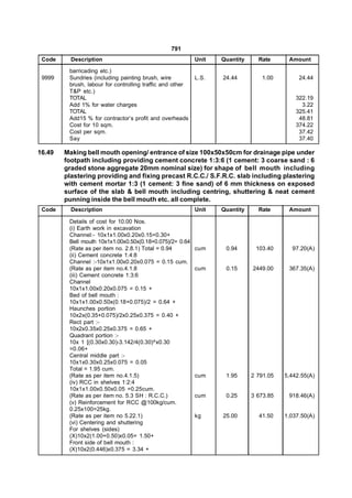 791
 Code     Description                                      Unit   Quantity     Rate      Amount

         barricading etc.)
 9999    Sundries (including painting brush, wire          L.S.   24.44         1.00         24.44
         brush, labour for controlling traffic and other
         T&P etc.)
         TOTAL                                                                              322.19
         Add 1% for water charges                                                             3.22
         TOTAL                                                                              325.41
         Add15 % for contractor’s profit and overheads                                       48.81
         Cost for 10 sqm.                                                                   374.22
         Cost per sqm.                                                                       37.42
         Say                                                                                 37.40

16.49   Making bell mouth opening/ entrance of size 100x50x50cm for drainage pipe under
        footpath including providing cement concrete 1:3:6 (1 cement: 3 coarse sand : 6
        graded stone aggregate 20mm nominal size) for shape of bell mouth including
        plastering providing and fixing precast R.C.C./ S.F.R.C. slab including plastering
        with cement mortar 1:3 (1 cement: 3 fine sand) of 6 mm thickness on exposed
        surface of the slab & bell mouth including centring, shuttering & neat cement
        punning inside the bell mouth etc. all complete.
 Code     Description                                      Unit   Quantity     Rate      Amount

         Details of cost for 10.00 Nos.
         (i) Earth work in excavation
         Channel:- 10x1x1.00x0.20x0.15=0.30+
         Bell mouth 10x1x1.00x0.50x(0.18+0.075)/2= 0.64
         (Rate as per item no. 2.8.1) Total = 0.94         cum     0.94       103.40      97.20(A)
         (ii) Cement concrete 1:4:8
         Channel :-10x1x1.00x0.20x0.075 = 0.15 cum.
         (Rate as per item no.4.1.8                        cum     0.15      2449.00     367.35(A)
         (iii) Cement concrete 1:3:6
         Channel
         10x1x1.00x0.20x0.075 = 0.15 +
         Bed of bell mouth :
         10x1x1.00x0.50x(0.18+0.075)/2 = 0.64 +
         Haunches portion
         10x2x(0.35+0.075)/2x0.25x0.375 = 0.40 +
         Rect part :-
         10x2x0.35x0.25x0.375 = 0.65 +
         Quadrant portion :-
         10x 1 [(0.30x0.30)-3.142/4(0.30)^x0.30
         =0.06+
         Central middle part :-
         10x1x0.30x0.25x0.075 = 0.05
         Total = 1.95 cum.
         (Rate as per item no.4.1.5)                       cum     1.95      2 791.05   5,442.55(A)
         (iv) RCC in shelves 1:2:4
         10x1x1.00x0.50x0.05 =0.25cum.
         (Rate as per item no. 5.3 SH : R.C.C.)            cum     0.25      3 673.85    918.46(A)
         (v) Reinforcement for RCC @100kg/cum.
         0.25x100=25kg.
         (Rate as per item no 5.22.1)                      kg     25.00        41.50    1,037.50(A)
         (vi) Centering and shuttering
         For shelves (sides)
         (X)10x2(1.00+0.50)x0.05= 1.50+
         Front side of bell mouth :
         (X)10x2(0.446)x0.375 = 3.34 +
 