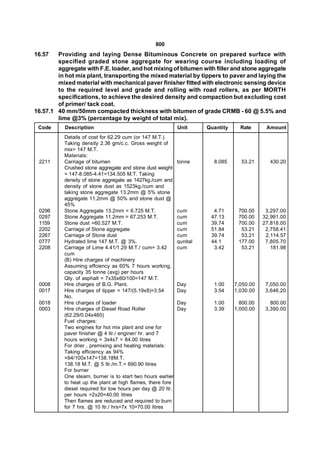800
16.57   Providing and laying Dense Bituminous Concrete on prepared surface with
        specified graded stone aggregate for wearing course including loading of
        aggregate with F.E. loader, and hot mixing of bitumen with filler and stone aggregate
        in hot mix plant, transporting the mixed material by tippers to paver and laying the
        mixed material with mechanical paver finisher fitted with electronic sensing device
        to the required level and grade and rolling with road rollers, as per MORTH
        specifications, to achieve the desired density and compaction but excluding cost
        of primer/ tack coat.
16.57.1 40 mm/50mm compacted thickness with bitumen of grade CRMB - 60 @ 5.5% and
        lime @3% (percentage by weight of total mix).
 Code      Description                                       Unit      Quantity     Rate      Amount
           Details of cost for 62.29 cum (or 147 M.T.)
           Taking density 2.36 gm/c.c. Gross weight of
           mix= 147 M.T.
           Materials:
 2211      Carriage of bitumen                               tonne       8.085      53.21      430.20
           Crushed stone aggregate and stone dust weight
           = 147-8.085-4.41=134.505 M.T. Taking
           density of stone aggregate as 1427kg./cum and
           density of stone dust as 1523kg./cum and
           taking stone aggregate 13.2mm @ 5% stone
           aggregate 11,2mm @ 50% and stone dust @
           45%
 0296      Stone Aggregate 13.2mm = 6.725 M.T.               cum         4.71      700.00     3,297.00
 0297      Stone Aggregate 11.2mm = 67.253 M.T.              cum        47.13      700.00    32,991.00
 1159      Stone dust =60.527 M.T.                           cum        39.74      700.00    27,818.00
 2202      Carriage of Stone aggregate                       cum        51.84       53.21     2,758.41
 2267      Carriage of Stone dust                            cum        39.74       53.21     2,114.57
 0777      Hydrated lime 147 M.T. @ 3%.                      qunital    44.1       177.00     7,805.70
 2208      Carriage of Lime 4.41/1.29 M.T./ cum= 3.42        cum         3.42       53.21       181.98
           cum
           (B) Hire charges of machinery
           Assuming effciency as 60% 7 hours working,
           capacity 35 tonne (avg) per hours
           Qty. of asphalt = 7x35x60/100=147 M.T.
 0008      Hire charges of B.G. Plant.                       Day         1.00     7,050.00    7,050.00
 0017      Hire charges of tipper = 147/(5.19x8)=3.54        Day         3.54     1,030.00    3,646.20
           No.
 0018      Hire charges of loader                            Day         1.00       800.00      800.00
 0003      Hire charges of Diesel Road Roller                Day         3.39     1,000.00    3,390.00
           (62.29/0.04x460)
           Fuel charges:
           Two engines for hot mix plant and one for
           paver finisher @ 4 ltr./ enginer/ hr. and 7
           hours working = 3x4x7 = 84.00 litres
           For drier , premixing and heating materials:
           Taking efficiency as 94%
           =94/100x147=138.18M.T.
           138.18 M.T. @ 5 ltr./m.T.= 690.90 litres
           For burner
           One steam, burner is to start two hours earlier
           to heat up the plant at high flames, there fore
           diesel required for tow hours per day @ 20 ltr.
           per hours =2x20=40.00 litres
           Then flames are reduced and required to burn
           for 7 hrs. @ 10 ltr./ hrs=7x 10=70.00 litres
 