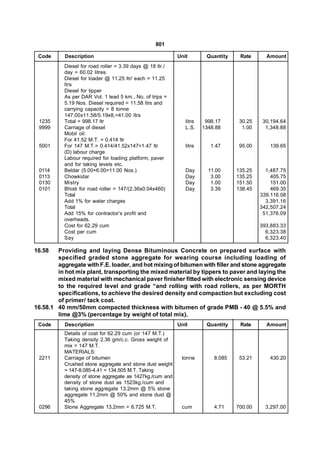 801

 Code      Description                                     Unit        Quantity    Rate      Amount
           Diesel for road roller = 3.39 days @ 18 ltr./
           day = 60.02 litres.
           Diesel for loader @ 11.25 ltr/ each = 11.25
           ltrs
           Diesel for tipper
           As per DAR Vol. 1 lead 5 km., No, of trips =
           5.19 Nos. Diesel required = 11.58 ltrs and
           carrying capacity = 8 tonne
           147.00x11.58/5.19x8,=41.00 ltrs
 1235      Total = 998.17 ltr                                 litre    998.17      30.25    30,194.64
 9999      Carriage of diesel                                 L.S.    1348.88       1.00     1,348.88
           Mobil oil:
           For 41.52 M.T. = 0.414 ltr
 5001      For 147 M.T.= 0.414/41.52x147=1.47 ltr             litre      1.47      95.00      139.65
           (D) labour charge
           Labour required for loading platform, paver
           and for taking levels etc.
 0114      Beldar (5.00+6.00=11.00 Nos.)                      Day       11.00     135.25     1,487.75
 0113      Chowkidar                                          Day        3.00     135.25       405.75
 0130      Mistry                                             Day        1.00     151.50       151.00
 0101      Bhisti for road roller = 147/(2.36x0.04x460)       Day        3.39     138.45       469.35
           Total                                                                           339,116.08
           Add 1% for water charges                                                          3,391.16
           Total                                                                           342,507.24
           Add 15% for contractor’s profit and                                              51,376.09
           overheads.
           Cost for 62.29 cum                                                              393,883.33
           Cost per cum                                                                      6,323.38
           Say                                                                               6,323.40

16.58   Providing and laying Dense Bituminous Concrete on prepared surface with
        specified graded stone aggregate for wearing course including loading of
        aggregate with F.E. loader, and hot mixing of bitumen with filler and stone aggregate
        in hot mix plant, transporting the mixed material by tippers to paver and laying the
        mixed material with mechanical paver finisher fitted with electronic sensing device
        to the required level and grade “and rolling with road rollers, as per MORTH
        specifications, to achieve the desired density and compaction but excluding cost
        of primer/ tack coat.
16.58.1 40 mm/50mm compacted thickness with bitumen of grade PMB - 40 @ 5.5% and
        lime @3% (percentage by weight of total mix).
 Code      Description                                     Unit        Quantity    Rate      Amount
           Details of cost for 62.29 cum (or 147 M.T.)
           Taking density 2.36 gm/c.c. Gross weight of
           mix = 147 M.T.
           MATERIALS:
 2211      Carriage of bitumen                              tonne         8.085    53.21      430.20
           Crushed stone aggregate and stone dust weight
           = 147-8.085-4.41 = 134.505 M.T. Taking
           density of stone aggregate as 1427kg./cum and
           density of stone dust as 1523kg./cum and
           taking stone aggregate 13.2mm @ 5% stone
           aggregate 11.2mm @ 50% and stone dust @
           45%
 0296      Stone Aggregate 13.2mm = 6.725 M.T.              cum           4.71    700.00     3,297.00
 