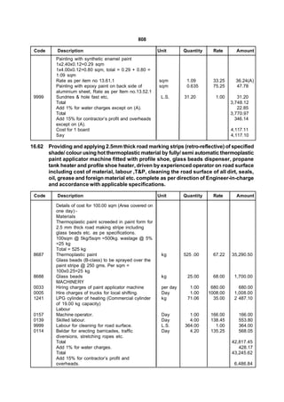 808

 Code      Description                                       Unit       Quantity     Rate      Amount
           Painting with synthetic enamel paint
           1x2.40x0.12=0.29 sqm
           1x4.00x0.12=0.80 sqm, total = 0.29 + 0.80 =
           1.09 sqm
           Rate as per item no 13.61.1                       sqm         1.09        33.25     36.24(A)
           Painting with epoxy paint on back side of         sqm         0.635       75.25     47.78
           aluminium sheet, Rate as per Item no.13.52.1
 9999      Sundries & hole fast etc,                          L.S.      31.20         1.00      31.20
           Total                                                                             3,748.12
           Add 1% for water charges except on (A).                                              22.85
           Total                                                                             3,770.97
           Add 15% for contractor’s profit and overheads                                       346.14
           except on (A).
           Cost for 1 board                                                                  4,117.11
           Say                                                                               4,117.10

16.62   Providing and applying 2.5mm thick road marking strips (retro-reflective) of specified
        shade/ colour using hot thermoplastic material by fully/ semi automatic thermoplastic
        paint applicator machine fitted with profile shoe, glass beads dispenser, propane
        tank heater and profile shoe heater, driven by experienced operator on road surface
        including cost of material, labour ,T&P, cleaning the road surface of all dirt, seals,
        oil, grease and foreign material etc. complete as per direction of Engineer-in-charge
        and accordance with applicable specifications.

 Code      Description                                       Unit       Quantity     Rate      Amount

           Details of cost for 100.00 sqm (Area covered on
           one day):-
           Materials
           Thermoplastic paint screeded in paint form for
           2.5 mm thick road making stripe including
           glass beads etc. as pe specifications.
           100sqm @ 5kg/5sqm =500kg. wastage @ 5%
           =25 kg
           Total = 525 kg
 8687      Thermoplastic paint                                kg        525 .00      67.22   35,290.50
           Glass beads (B-class) to be sprayed over the
           paint stripe @ 250 gms. Per sqm =
           100x0.25=25 kg
 8688      Glass beads                                        kg         25.00       68.00    1,700.00
           MACHINERY
 0033      Hiring charges of paint applicator machine         per day     1.00      680.00      680.00
 0005      Hire charges of trucks for local shifting.         Day         1.00     1008.00    1,008.00
 1241      LPG cylinder of heating (Commercial cylinder       kg         71.06       35.00    2 487.10
           of 19.00 kg capacity)
           Labour
 0157      Machine operator.                                  Day         1.00      166.00      166.00
 0139      Skilled labour.                                    Day         4.00      138.45      553.80
 9999      Labour for cleaning for road surface.              L.S.      364.00        1.00      364.00
 0114      Beldar for erecting barricades, traffic            Day         4.20      135.25      568.05
           diversions, stretching ropes etc.
           Total                                                                             42,817.45
           Add 1% for water charges.                                                            428.17
           Total                                                                             43,245.62
           Add 15% for contractor’s profit and
           overheads.                                                                         6,486.84
 