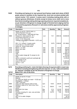 812
16.69     Providing and laying at or near ground level factory made kerb stone of M-25
          grade cement in position to the required line, level and curvature jointed with
          cement mortar 1:3(1 cement: 3 coarse sand ) including making joints with or
          without grooves (thickness of joints except at sharp curve shall not to more
          than 5mm) including making drainage opening wherever required complete etc.
          as per direction of Engineer-in-charge (length of finished kerb edging shall be
          measured for payment). (Precast C.C. kerb stone shall be approved by Engineer-
          in-charge).
 Code     Description                                    Unit   Quantity     Rate     Amount
          Details of cost for 100.00 metre i.e.
          100x0.375x0.20=7.50 cum.
          No. of kerb stones = 100/0.405=247 Nos
 8686     Precast C.C. Kerb stone M - 25 =                cum     7.41     3500.00   25,935.00
          247x0.40x0.375x0.20=7.41 cum
          morter 1:3 for fixing joints
          =246x[(0.115+0.20)]x0.375x0.005 = 0.073 cum
                        2
          CM.1 :3 (1 cement: 3 coarse sand)               cum     0.073    3169.60   231.38(A)
          as per item no. 3.8 of SH mortar
          Labour for fixing of Kerb stone
 0123     Mason 1 st class                                Day     2.50      151.50      378.75
 0124     Mason 2nd class                                 Day     2.50      141.60      354.00
 0114     Beldar                                          Day     2.50      135.25      338.12
 0115     Coolie                                          Day     1.65      135.25      223.16
          Total                                                                      27,460.41
          Add for water charge @ 1% except on (A).                                      272.29
          Total                                                                      27,732.70
          Add for contractor’s profit and overheads @                                 4,125.20
          15% except on (A).
          Cost of 7.50 cum                                                           31,857.90
          cost for 1 cum.                                                             4,247.72
          Say                                                                         4,247.70

16.70     Providing and fixing G.I. chain link fabric fencing of required width in mesh size
          50x50mm including strengthening with 2mm dia wire or nuts, bolts and washers
          as required complete as per the direction of Engineer-in-charge.
16.70.1   Made of G.I. wire of dia 4mm.
 Code     Description                                    Unit   Quantity     Rate     Amount
          Details of cost for 10 sqm.
          Material.
          G.I. chain link 50x50 mm mesh = 10.00 sqm.
          Wastage5% = 0.50sqm
          Total= 10.50 sqm
 8695     Chain link fabric fancing mesh of size         sqm     10.50      225.00    2,362.50
          50x50mm made of G.I. wire of dia. 4mm.
 9999     Carriage.                                      L.S.   156.00        1.00     156.00
          Labour
 0103     Blacksmith 2nd class                           Day      2.14      141.60     303.02
 0114     Beldar                                         Day      1.62      135.25     219.10
 9999     Sundries including G.I. wire, nuts and bolts   L.S.   174.75        1.00     174.75
          and warshers.
          Total                                                                       3,215.37
          Add 1% for water charges.                                                      32.15
          Total                                                                       3,247.52
 
