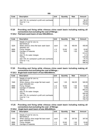 850
Code     Description                                     Unit   Quantity   Rate     Amount

         Add 15% for contractor’s profit and overheads                                 98.22
         Cost for 1 no                                                                753.01
         Say                                                                          753.00


17.25   Providing and fixing white vitreous china wash basin including making all
        connections but excluding the cost of fittings :
17.25.2 Flat back wash basin of size 550x400mm.

Code     Description                                     Unit   Quantity   Rate     Amount
         Details of cost for one no.
         MATERIALS
 3229    White vitreous china flat back wash basin     each        1.00    450.00     450.00
         550x400 mm
 9999    Fixing charges                                L.S.      53.82       1.00      53.82
 9999    Carriage of materials                         L.S.       9.49       1.00       9.49
         TOTAL                                                                        513.31
         Add 1% for water charges                                                       5.13
         TOTAL                                                                        518.44
         Add 15% for contractor’s profit and overheads                                 77.77
         Cost for 1 no.                                                               596.21
         Say                                                                          596.20


17.25   Providing and fixing white vitreous china wash basin including making all
        connections but excluding the cost of fittings:-
17.25.3 Angle back wash basin of size 600x480mm.
Code     Description                                     Unit   Quantity   Rate     Amount
         Details of cost for one no.
         MATERIALS
 1949    White vitreous china angle flat back wash     each        1.00    540.00     540.00
         basin 600x480 mm
 9999    Fixing charges                                L.S.      53.82       1.00      53.82
 9999    Carriage of materials                         L.S.       9.49       1.00       9.49
         TOTAL                                                                        603.31
         Add 1% for water charges                                                       6.03
         TOTAL                                                                        609.34
         Add 15% for contractor’s profit and overheads                                 91.40
         Cost for 1 no                                                                700.74
         Say                                                                          700.75


17.25   Providing and fixing white vitreous china wash basin including making all
        connections but excluding the cost of fittings:
17.25.4 Angle back wash basin of size 400x400mm.
Code     Description                                     Unit   Quantity   Rate     Amount

         Details of cost for one no.
         MATERIALS
 1950    White vitreous china angle flat back wash       each      1.00    347.00     347.00
         basin 400x400 mm
 9999    Fixing charges                                  L.S.    53.82       1.00      53.82
 9999    Carriage of materials                           L.S.     9.49       1.00       9.49
 