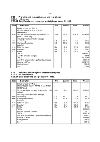 859
17.35     Providing and fixing soil, waste and vent pipes :
17.35.1 100 mm dia.
17.35.1.2 Centrifugally cast (spun) iron socketed pipe as per IS: 3989.

 Code      Description                                  Unit   Quantity   Rate      Amount
        Details of cost for 16.87 m
        (1.75mx10)-(9x0.07m) = 16.87 m
        MATERIALS
 3620   100 mm centrifugally cast (spun) iron S&S       each   10.50      978.00   10,269.00
        pipes (1.750 m long)
        including 5% allowance for wastage
 9999   Scaffolding                                     L.S.   80.73        1.00       80.73
 9999   Carriage of materials                           L.S.   53.82        1.00       53.82
        LABOUR
 0116   Fitter 1st class                                Day     0.42      151.50       63.63
 0100   Bandhani                                        Day     0.21      138.45       29.07
 0114   Beldar                                          Day     0.83      135.25      112.26
        TOTAL                                                                      10,608.51
        Add 1% for water charges                                                      106.09
        TOTAL                                                                      10,714.60
        Add 15% for contractor’s profit and overheads                               1,607.19
        Cost for 16.87 m                                                           12,321.79
        Cost per metre                                                                730.40
        Say                                                                           730.40


17.35     Providing and fixing soil, waste and vent pipes :
17.35.2 75 mm diameter :
17.35.2.1 Sand cast iron S&S pipe as per IS: 1729.

 Code      Description                                  Unit   Quantity   Rate      Amount
        Details of cost for 17.42 m
        (1.8mx10)-(9x0.065m)= 17.415 m say 17.42m
        MATERIALS
 1616   75 mm sand cast iron pipe single socket (1.80   each   10.50      537.00    5,638.50
        m long)
        including 5% allowance for wastage
 9999   Scaffolding                                     L.S.   80.73        1.00       80.73
 9999   Carriage of materials                           L.S.   40.38        1.00       40.38
        LABOUR
 0116   Fitter 1st class                                Day     0.35      151.50       53.02
 0100   Bandhani                                        Day     0.17      138.45       23.54
 0114   Beldar                                          Day     0.70      135.25       94.68
        TOTAL                                                                       5,930.85
        Add 1% for water charges                                                       59.31
        TOTAL                                                                       5,990.16
        Add 15% for contractor’s profit and overheads                                 898.52
        Cost for 17.42 m                                                            6,888.68
        Cost per metre                                                                395.45
        Say                                                                           395.45
 
